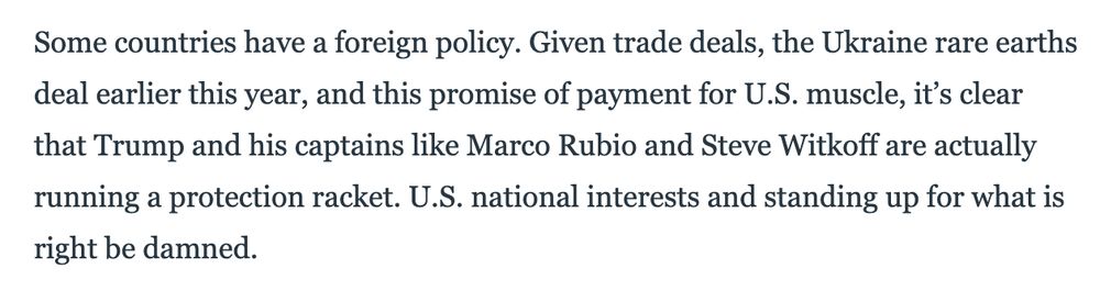 Some countries have a foreign policy. Given trade deals, the Ukraine rare earths deal earlier this year, and this promise of payment for U.S. muscle, it’s clear that Trump and his captains like Marco Rubio and Steve Witkoff are actually running a protection racket. U.S. national interests and standing up for what is right be damned.