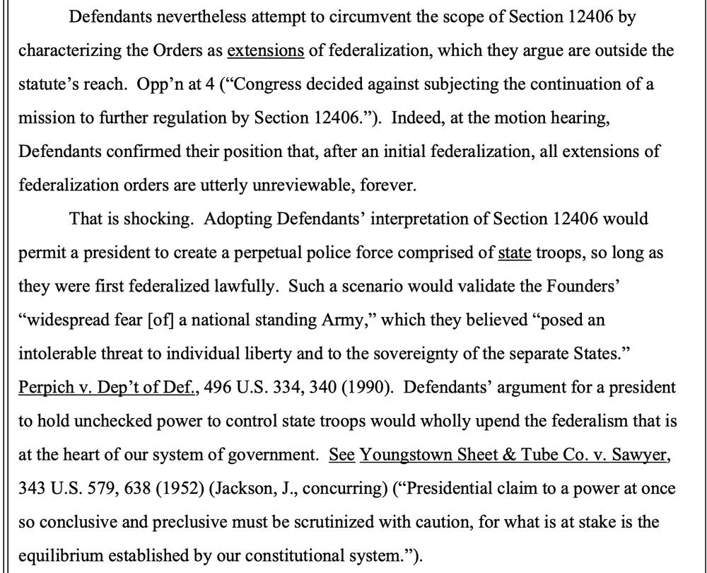 Defendants nevertheless attempt to circumvent the scope of Section 12406 by
characterizing the Orders as extensions of federalization, which they argue are outside the
statute’s reach. Opp’n at 4 (“Congress decided against subjecting the continuation of a
mission to further regulation by Section 12406.”). Indeed, at the motion hearing,
Defendants confirmed their position that, after an initial federalization, all extensions of
federalization orders are utterly unreviewable, forever.
That is shocking. Adopting Defendants’ interpretation of Section 12406 would
permit a president to create a perpetual police force comprised of state troops, so long as
they were first federalized lawfully. Such a scenario would validate the Founders’
“widespread fear [of] a national standing Army,” which they believed “posed an
intolerable threat to individual liberty and to the sovereignty of the separate States.”
Perpich v. Dep’t of Def., 496 U.S. 334, 340 (1990). Defendants’ argument for a president
to hold unchecked power to control state troops would wholly upend the federalism that is
at the heart of our system of government. See Youngstown Sheet & Tube Co. v. Sawyer,
343 U.S. 579, 638 (1952) (Jackson, J., concurring) (“Presidential claim to a power at once
so conclusive and preclusive must be scrutinized with caution, for what is at stake is the
equilibrium established by our constitutional system.”). 