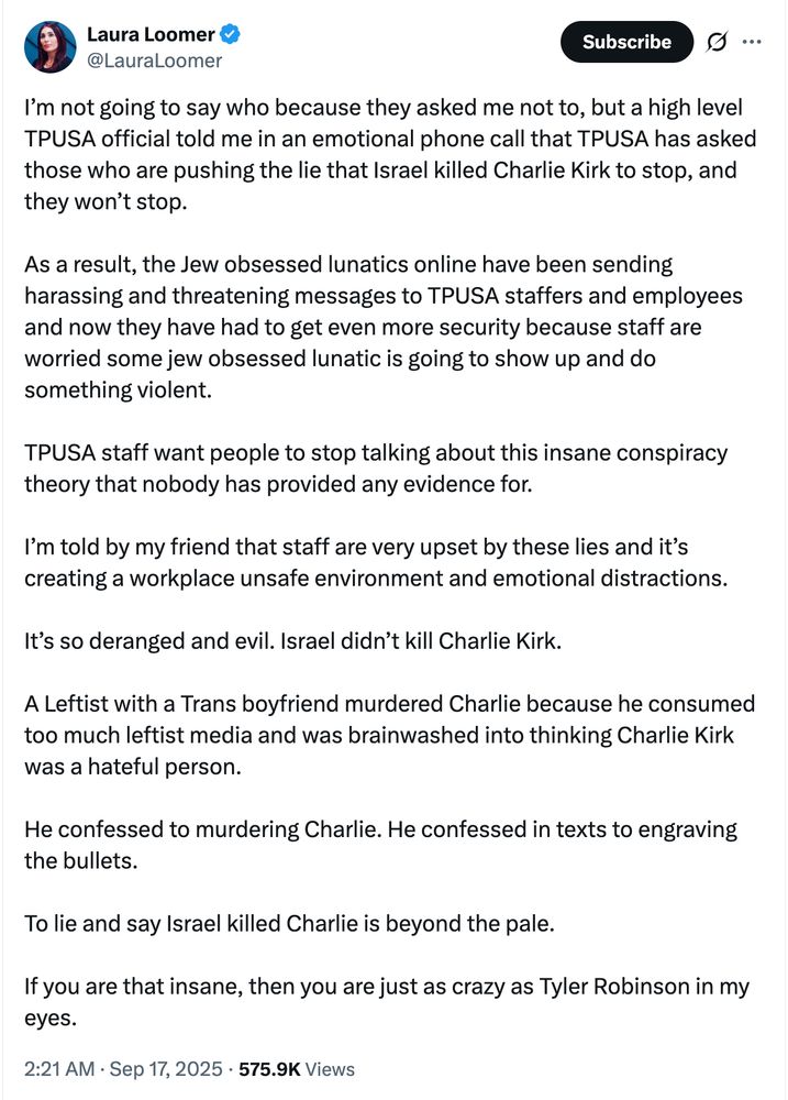 I’m not going to say who because they asked me not to, but a high level TPUSA official told me in an emotional phone call that TPUSA has asked those who are pushing the lie that Israel killed Charlie Kirk to stop, and they won’t stop.

As a result, the Jew obsessed lunatics online have been sending harassing and threatening messages to TPUSA staffers and employees and now they have had to get even more security because staff are worried some jew obsessed lunatic is going to show up and do something violent. 

TPUSA staff want people to stop talking about this insane conspiracy theory that nobody has provided any evidence for. 

I’m told by my friend that staff are very upset by these lies and it’s creating a workplace unsafe environment and emotional distractions.

It’s so deranged and evil. Israel didn’t kill Charlie Kirk. 

A Leftist with a Trans boyfriend murdered Charlie because he consumed too much leftist media and was brainwashed into thinking Charlie Kirk was a hateful person. 

He confessed to murdering Charlie. He confessed in texts to engraving the bullets.

To lie and say Israel killed Charlie is beyond the pale. 

If you are that insane, then you are just as crazy as Tyler Robinson in my eyes.
2:21 AM · Sep 17, 2025
·
575.9K
 Views