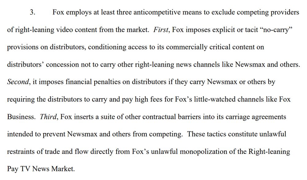 3. Fox employs at least three anticompetitive means to exclude competing providers
of right-leaning video content from the market. First, Fox imposes explicit or tacit “no-carry”
provisions on distributors, conditioning access to its commercially critical content on
distributors’ concession not to carry other right-leaning news channels like Newsmax and others.
Second, it imposes financial penalties on distributors if they carry Newsmax or others by
requiring the distributors to carry and pay high fees for Fox’s little-watched channels like Fox
Business. Third, Fox inserts a suite of other contractual barriers into its carriage agreements
intended to prevent Newsmax and others from competing. These tactics constitute unlawful
restraints of trade and flow directly from Fox’s unlawful monopolization of the Right-leaning
Pay TV News Market. 