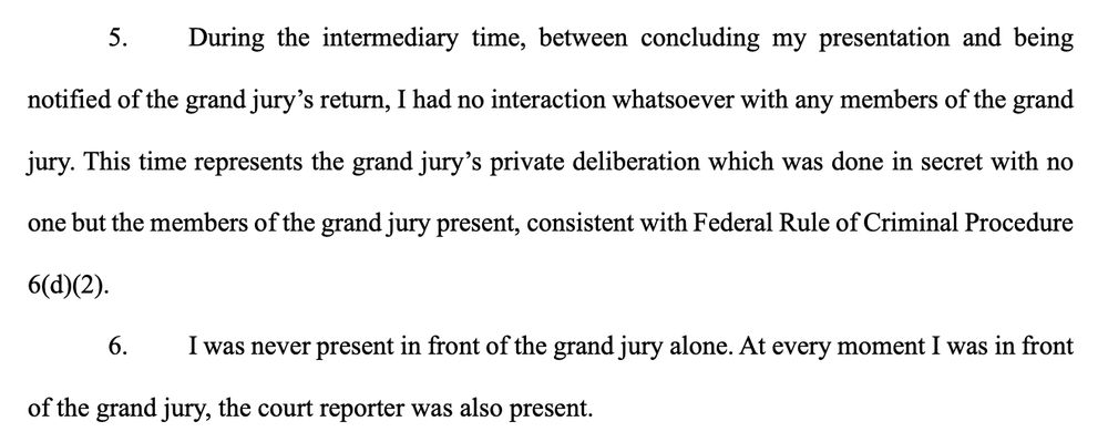 5. During the intermediary time, between concluding my presentation and being
notified of the grand jury’s return, I had no interaction whatsoever with any members of the grand
jury. This time represents the grand jury’s private deliberation which was done in secret with no
one but the members of the grand jury present, consistent with Federal Rule of Criminal Procedure
6(d)(2).
6. I was never present in front of the grand jury alone. At every moment I was in front
of the grand jury, the court reporter was also present. 