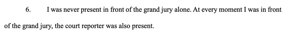 6. I was never present in front of the grand jury alone. At every moment I was in front
of the grand jury, the court reporter was also present. 