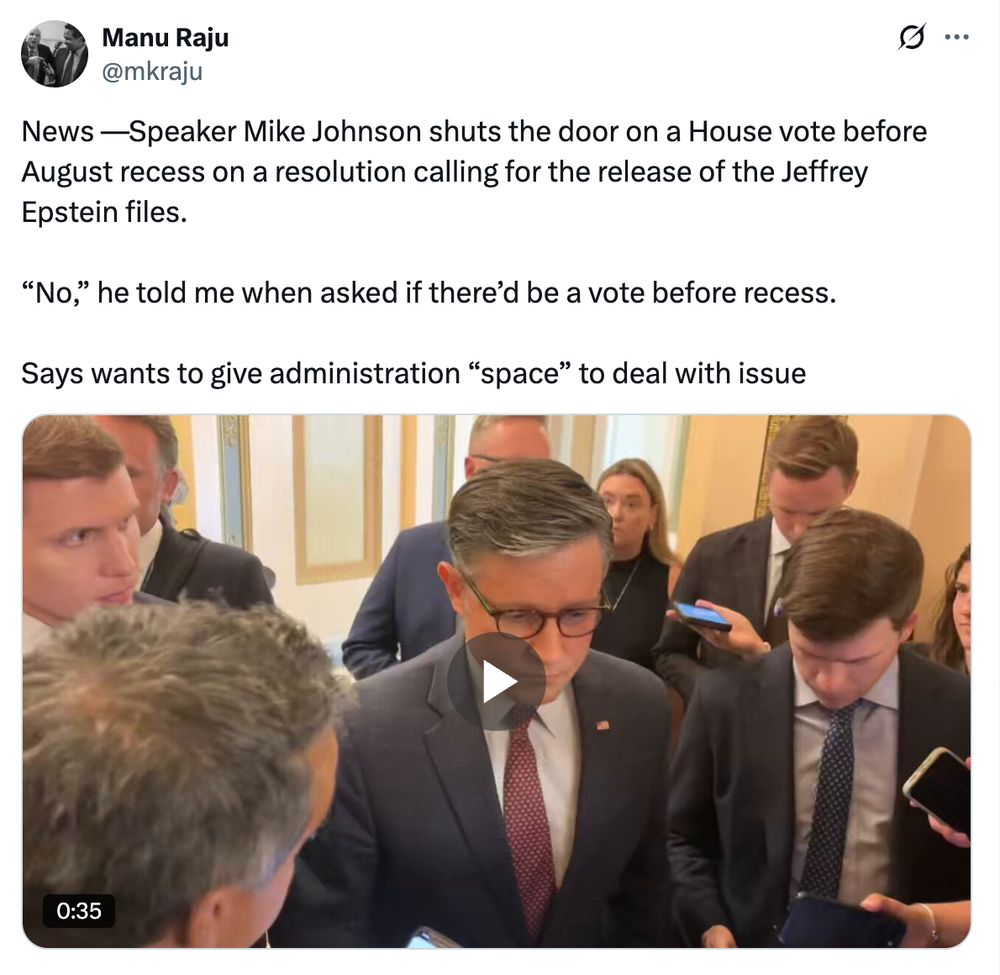 News —Speaker Mike Johnson shuts the door on a House vote before August recess on a resolution calling for the release of the Jeffrey Epstein files.

“No,” he told me when asked if there’d be a vote before recess.

Says wants to give administration “space” to deal with issue
