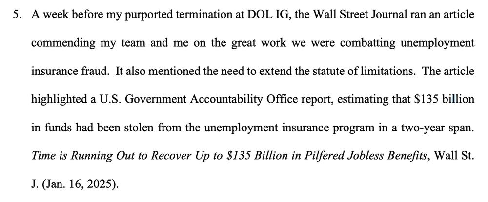 5. A week before my purported termination at DOL IG, the Wall Street Journal ran an article
commending my team and me on the great work we were combatting unemployment
insurance fraud. It also mentioned the need to extend the statute of limitations. The article
highlighted a U.S. Government Accountability Office report, estimating that $135 billion
in funds had been stolen from the unemployment insurance program in a two-year span.
Time is Running Out to Recover Up to $135 Billion in Pilfered Jobless Benefits, Wall St.
J. (Jan. 16, 2025).