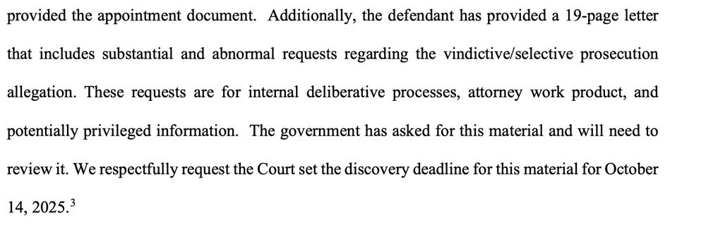\the defendant has provided a 19-page letter
that includes substantial and abnormal requests regarding the vindictive/selective prosecution
allegation. These requests are for internal deliberative processes, attorney work product, and
potentially privileged information. The government has asked for this material and will need to
review it. We respectfully request the Court set the discovery deadline for this material for October
14, 2025.3
 