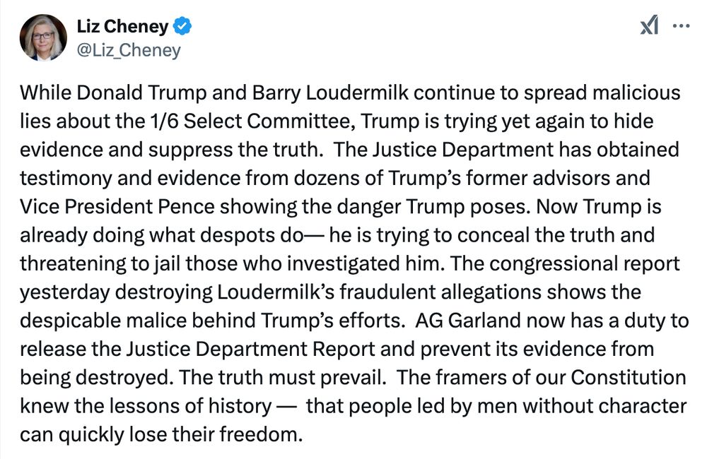 A tweet from Liz Cheney pushing back on Trump's attempts to bury the Jack Smith report.

While Donald Trump and Barry Loudermilk continue to spread malicious lies about the 1/6 Select Committee, Trump is trying yet again to hide evidence and suppress the truth.  The Justice Department has obtained testimony and evidence from dozens of Trump’s former advisors and Vice President Pence showing the danger Trump poses. Now Trump is already doing what despots do— he is trying to conceal the truth and threatening to jail those who investigated him. The congressional report yesterday destroying Loudermilk’s fraudulent allegations shows the despicable malice behind Trump’s efforts.  AG Garland now has a duty to release the Justice Department Report and prevent its evidence from being destroyed. The truth must prevail.  The framers of our Constitution knew the lessons of history —  that people led by men without character can quickly lose their freedom.