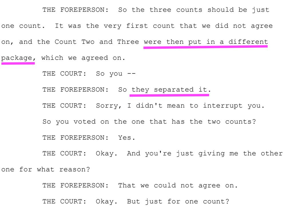 THE FOREPERSON: So the three counts should be just
one count. It was the very first count that we did not agree
on, and the Count Two and Three were then put in a different
package, which we agreed on.
THE COURT: So you --
THE FOREPERSON: So they separated it.
THE COURT: Sorry, I didn't mean to interrupt you.
So you voted on the one that has the two counts?
THE FOREPERSON: Yes.
THE COURT: Okay. And you're just giving me the other
one for what reason?
THE FOREPERSON: That we could not agree on.
THE COURT: Okay. But just for one count?
THE FOREPERSON: Yes.