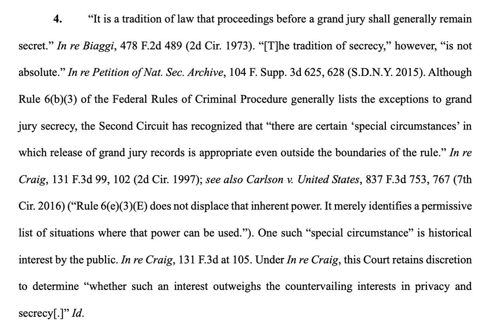 4. “It is a tradition of law that proceedings before a grand jury shall generally remain
secret.” In re Biaggi, 478 F.2d 489 (2d Cir. 1973). “[T]he tradition of secrecy,” however, “is not
absolute.” In re Petition of Nat. Sec. Archive, 104 F. Supp. 3d 625, 628 (S.D.N.Y. 2015). Although
Rule 6(b)(3) of the Federal Rules of Criminal Procedure generally lists the exceptions to grand
jury secrecy, the Second Circuit has recognized that “there are certain ‘special circumstances’ in
which release of grand jury records is appropriate even outside the boundaries of the rule.” In re
Craig, 131 F.3d 99, 102 (2d Cir. 1997); see also Carlson v. United States, 837 F.3d 753, 767 (7th
Cir. 2016) (“Rule 6(e)(3)(E) does not displace that inherent power. It merely identifies a permissive
list of situations where that power can be used.”). One such “special circumstance” is historical
interest by the public. In re Craig, 131 F.3d at 105. Under In re Craig, this Court retains discretion
to determine “whether such an interest outweighs the countervailing interests in privacy and
secrecy[.]” Id