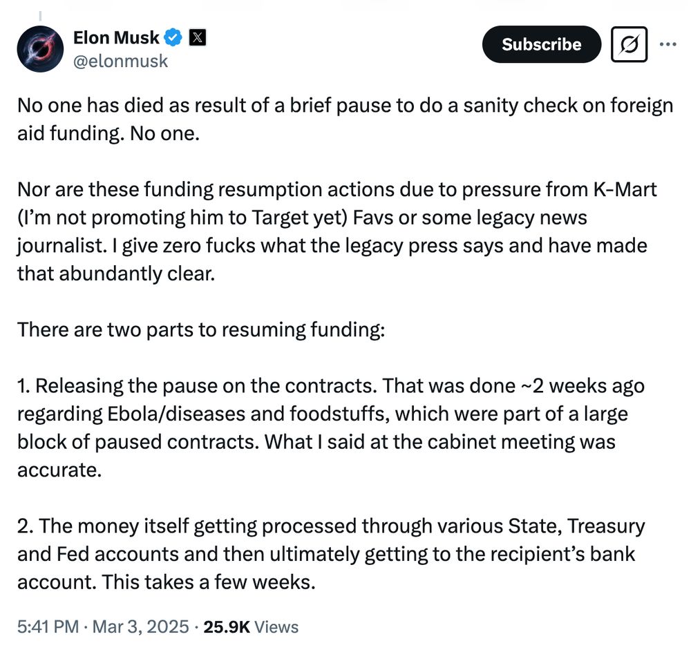 A tweet from Elon Musk.

No one has died as result of a brief pause to do a sanity check on foreign aid funding. No one. 

Nor are these funding resumption actions due to pressure from K-Mart (I’m not promoting him to Target yet) Favs or some legacy news journalist. I give zero fucks what the legacy press says and have made that abundantly clear. 

There are two parts to resuming funding:

1. Releasing the pause on the contracts. That was done ~2 weeks ago regarding Ebola/diseases and foodstuffs, which were part of a large block of paused contracts. What I said at the cabinet meeting was accurate. 

2. The money itself getting processed through various State, Treasury and Fed accounts and then ultimately getting to the recipient’s bank account. This takes a few weeks.
5:41 PM · Mar 3, 2025
·
25.9K
 Views
