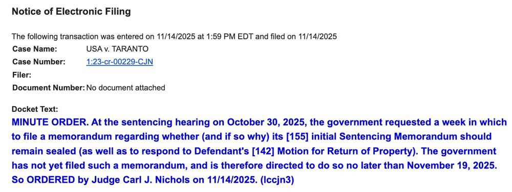 Notice of Electronic Filing

The following transaction was entered on 11/14/2025 at 1:59 PM EDT and filed on 11/14/2025
Case Name:	USA v. TARANTO
Case Number:	1:23-cr-00229-CJN
Filer:	
Document Number:	No document attached
Docket Text:
MINUTE ORDER. At the sentencing hearing on October 30, 2025, the government requested a week in which to file a memorandum regarding whether (and if so why) its [155] initial Sentencing Memorandum should remain sealed (as well as to respond to Defendant's [142] Motion for Return of Property). The government has not yet filed such a memorandum, and is therefore directed to do so no later than November 19, 2025. So ORDERED by Judge Carl J. Nichols on 11/14/2025. (lccjn3)
