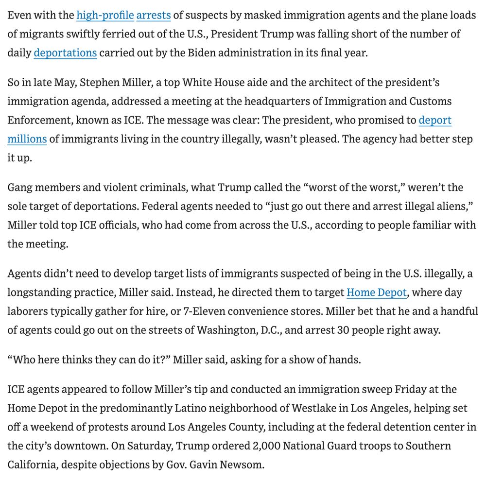Even with the high-profile arrests of suspects by masked immigration agents and the plane loads of migrants swiftly ferried out of the U.S., President Trump was falling short of the number of daily deportations carried out by the Biden administration in its final year.

So in late May, Stephen Miller, a top White House aide and the architect of the president’s immigration agenda, addressed a meeting at the headquarters of Immigration and Customs Enforcement, known as ICE. The message was clear: The president, who promised to deport millions of immigrants living in the country illegally, wasn’t pleased. The agency had better step it up.

Gang members and violent criminals, what Trump called the “worst of the worst,” weren’t the sole target of deportations. Federal agents needed to “just go out there and arrest illegal aliens,” Miller told top ICE officials, who had come from across the U.S., according to people familiar with the meeting.

Agents didn’t need to develop target lists of immigrants suspected of being in the U.S. illegally, a longstanding practice, Miller said. Instead, he directed them to target Home Depot, where day laborers typically gather for hire, or 7-Eleven convenience stores. Miller bet that he and a handful of agents could go out on the streets of Washington, D.C., and arrest 30 people right away.  

“Who here thinks they can do it?” Miller said, asking for a show of hands. 

ICE agents appeared to follow Miller’s tip and conducted an immigration sweep Friday at the Home Depot in the predominantly Latino neighborhood of Westlake in Los Angeles, helping set off a weekend of protests around Los Angeles County, including at the federal detention center in the city’s downtown. On Saturday, Trump ordered 2,000 National Guard troops to Southern California, despite objections by Gov. Gavin Newsom.