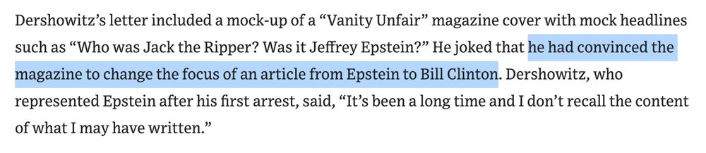 Dershowitz’s letter included a mock-up of a “Vanity Unfair” magazine cover with mock headlines such as “Who was Jack the Ripper? Was it Jeffrey Epstein?” He joked that he had convinced the magazine to change the focus of an article from Epstein to Bill Clinton. Dershowitz, who represented Epstein after his first arrest, said, “It’s been a long time and I don’t recall the content of what I may have written.”