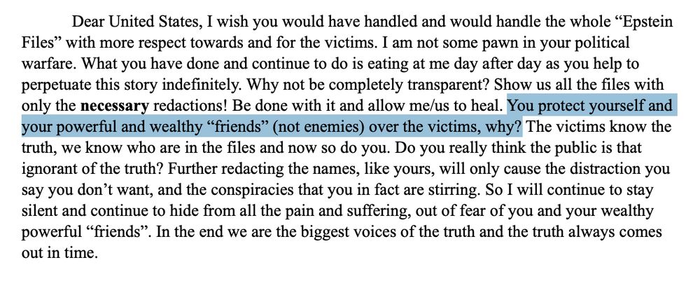 Dear United States, I wish you would have handled and would handle the whole “Epstein
Files” with more respect towards and for the victims. I am not some pawn in your political
warfare. What you have done and continue to do is eating at me day after day as you help to
perpetuate this story indefinitely. Why not be completely transparent? Show us all the files with
only the necessary redactions! Be done with it and allow me/us to heal. You protect yourself and
your powerful and wealthy “friends” (not enemies) over the victims, why? The victims know the
truth, we know who are in the files and now so do you. Do you really think the public is that
ignorant of the truth? Further redacting the names, like yours, will only cause the distraction you
say you don’t want, and the conspiracies that you in fact are stirring. So I will continue to stay
silent and continue to hide from all the pain and suffering, out of fear of you and your wealthy
powerful “friends”. In the end we are the biggest voices of the truth and the truth always comes
out in time. 