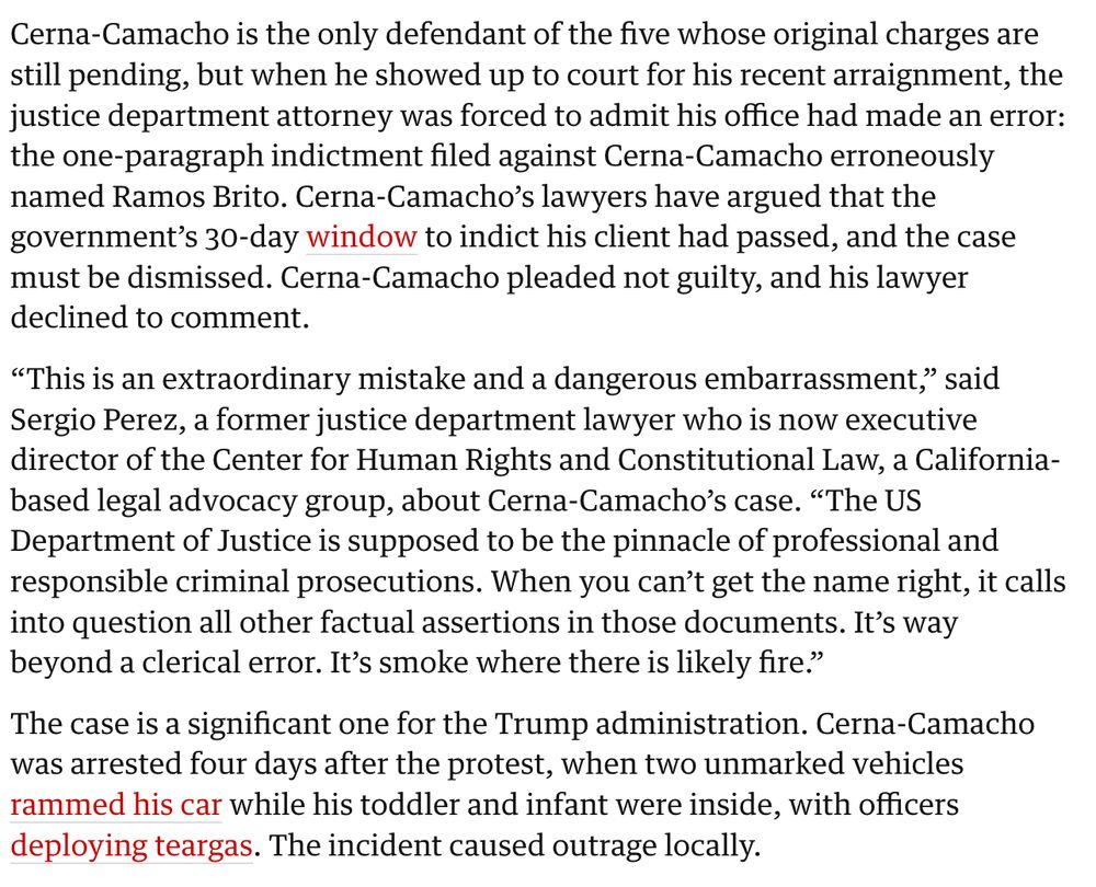 Cerna-Camacho is the only defendant of the five whose original charges are still pending, but when he showed up to court for his recent arraignment, the justice department attorney was forced to admit his office had made an error: the one-paragraph indictment filed against Cerna-Camacho erroneously named Ramos Brito. Cerna-Camacho’s lawyers have argued that the government’s 30-day window to indict his client had passed, and the case must be dismissed. Cerna-Camacho pleaded not guilty, and his lawyer declined to comment.

“This is an extraordinary mistake and a dangerous embarrassment,” said Sergio Perez, a former justice department lawyer who is now executive director of the Center for Human Rights and Constitutional Law, a California-based legal advocacy group, about Cerna-Camacho’s case. “The US Department of Justice is supposed to be the pinnacle of professional and responsible criminal prosecutions. When you can’t get the name right, it calls into question all other factual assertions in those documents. It’s way beyond a clerical error. It’s smoke where there is likely fire.”

The case is a significant one for the Trump administration. Cerna-Camacho was arrested four days after the protest, when two unmarked vehicles rammed his car while his toddler and infant were inside, with officers deploying teargas. The incident caused outrage locally.
