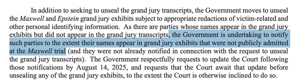 In addition to seeking to unseal the grand jury transcripts, the Government moves to unseal
the Maxwell and Epstein grand jury exhibits subject to appropriate redactions of victim-related and
other personal identifying information. As there are parties whose names appear in the grand jury
exhibits but did not appear in the grand jury transcripts, the Government is undertaking to notify
such parties to the extent their names appear in grand jury exhibits that were not publicly admitted
at the Maxwell trial (and they were not already notified in connection with the request to unseal
the grand jury transcripts). The Government respectfully requests to update the Court following
those notifications by August 14, 2025, and requests that the Court await that update before
unsealing any of the grand jury exhibits, to the extent the Court is otherwise inclined to do so.