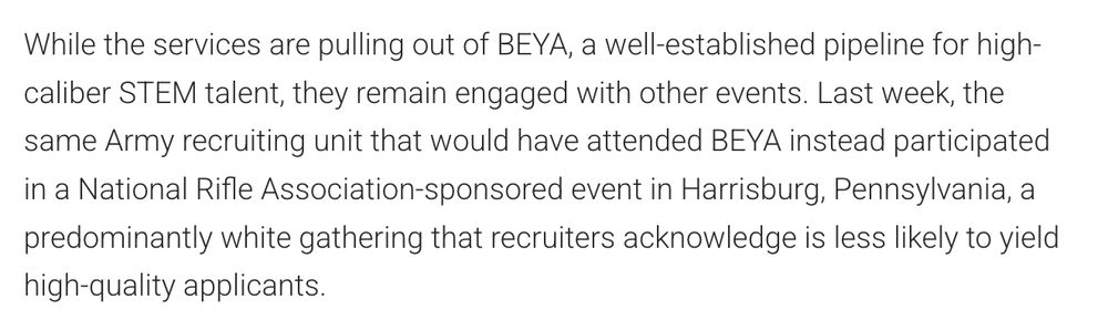 While the services are pulling out of BEYA, a well-established pipeline for high-caliber STEM talent, they remain engaged with other events. Last week, the same Army recruiting unit that would have attended BEYA instead participated in a National Rifle Association-sponsored event in Harrisburg, Pennsylvania, a predominantly white gathering that recruiters acknowledge is less likely to yield high-quality applicants.