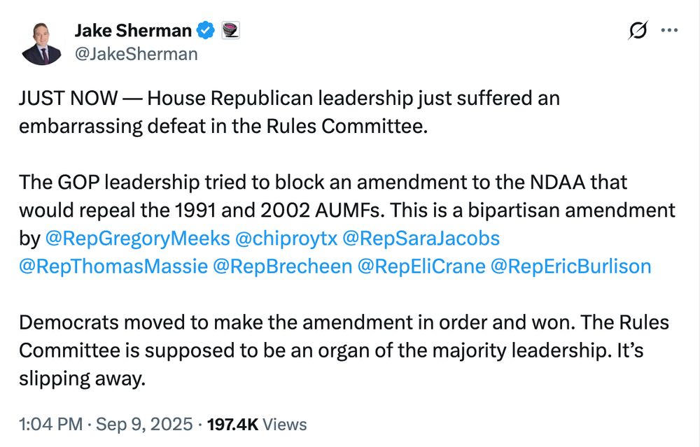 A Jake Sherman tweet.

@JakeSherman
JUST NOW — House Republican leadership just suffered an embarrassing defeat in the Rules Committee. 

The GOP leadership tried to block an amendment to the NDAA that would repeal the 1991 and 2002 AUMFs. This is a bipartisan amendment by 
@RepGregoryMeeks
 
@chiproytx
 
@RepSaraJacobs
 
@RepThomasMassie
 
@RepBrecheen
 
@RepEliCrane
 
@RepEricBurlison
 

Democrats moved to make the amendment in order and won. The Rules Committee is supposed to be an organ of the majority leadership. It’s slipping away.