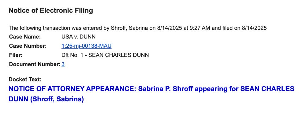 The following transaction was entered by Shroff, Sabrina on 8/14/2025 at 9:27 AM and filed on 8/14/2025
Case Name:	USA v. DUNN
Case Number:	1:25-mj-00138-MAU
Filer:	Dft No. 1 - SEAN CHARLES DUNN
Document Number:	3
Docket Text:
NOTICE OF ATTORNEY APPEARANCE: Sabrina P. Shroff appearing for SEAN CHARLES DUNN (Shroff, Sabrina)