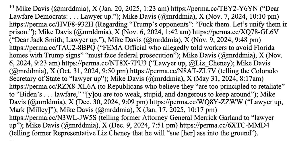 10 Mike Davis (@mrddmia), X (Jan. 20, 2025, 1:23 am) https://perma.cc/TEY2-Y6YN (“Dear
Lawfare Democrats: . . . Lawyer up.”); Mike Davis (@mrddmia), X (Nov. 7, 2024, 10:10 pm)
https://perma.cc/HVF8-932H (Regarding “Trump’s opponents”: “Fuck them. Let’s unify them in
prison.”); Mike Davis (@mrddmia), X (Nov. 6, 2024, 1:42 am) https://perma.cc/XQ78-GL6V
(“Dear Jack Smith; Lawyer up.”); Mike Davis (@mrddmia), X (Nov. 9, 2024, 9:48 pm)
https://perma.cc/TAU2-8BPQ (“FEMA Official who allegedly told workers to avoid Florida
homes with Trump signs” “must face federal prosecution”); Mike Davis (@mrddmia), X (Nov.
6, 2024, 9:23 am) https://perma.cc/NT8X-7PU3 (“Lawyer up, @Liz_Cheney); Mike Davis
(@mrddmia), X (Oct. 31, 2024, 9:50 pm) https://perma.cc/N8AT-ZL7V (telling the Colorado
Secretary of State to “lawyer up”); Mike Davis (@mrddmia), X (May 31, 2024, 8:17am)
https://perma.cc/RZX8-XL6A (to Republicans who believe they “are too principled to retaliate”
to “Biden’s . . . lawfare,” “[y]ou are too weak, stupid, and dangerous to keep around”); Mike
Davis (@mrddmia), X (Dec. 30, 2024, 9:09 pm) https://perma.cc/WQ8Y-ZZWW (“Lawyer up,
Mark [Milley]”); Mike Davis (@mrddmia), X (Jan. 17, 2025, 10:17 pm)
https://perma.cc/N3WL-JW5S (telling former Attorney General Merrick Garland to “lawyer
up”); Mike Davis (@mrddmia), X (Dec. 9, 2024, 7:51 pm) https://perma.cc/6XTC-MMD4
(telling former Representative Liz Cheney that he will “sue [her] ass into the ground”).