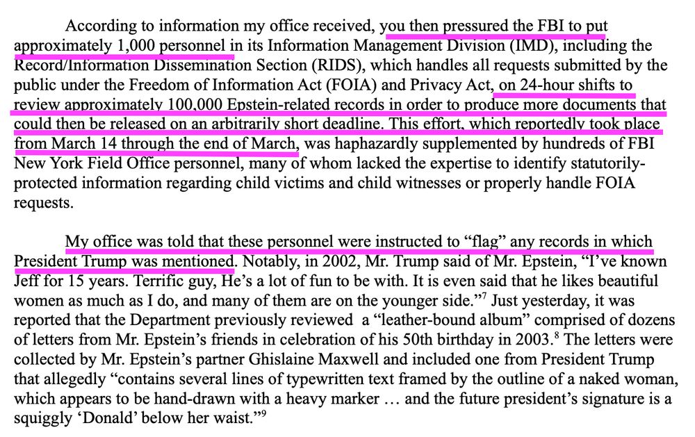 According to information my office received, *you then pressured the FBI to put
approximately 1,000 personnel* in its Information Management Division (IMD), including the
Record/Information Dissemination Section (RIDS), which handles all requests submitted by the
public under the Freedom of Information Act (FOIA) and Privacy Act, *on 24-hour shifts to
review approximately 100,000 Epstein-related records in order to produce more documents that
could then be released on an arbitrarily short deadline. This effort, which reportedly took place
from March 14 through the end of March,* was haphazardly supplemented by hundreds of FBI
New York Field Office personnel, many of whom lacked the expertise to identify statutorilyprotected information regarding child victims and child witnesses or properly handle FOIA
requests.
*My office was told that these personnel were instructed to “flag” any records in which
President Trump was mentioned.* Notably, in 2002, Mr. Trump said of Mr. Epstein, “I’ve known
Jeff for 15 years. Terrific guy, He’s a lot of fun to be with. It is even said that he likes beautiful
women as much as I do, and many of them are on the younger side.”7
Just yesterday, it was
reported that the Department previously reviewed a “leather-bound album” comprised of dozens
of letters from Mr. Epstein’s friends in celebration of his 50th birthday in 2003.8
 The letters were
collected by Mr. Epstein’s partner Ghislaine Maxwell and included one from President Trump
that allegedly “contains several lines of typewritten text framed by the outline of a naked woman,
which appears to be hand-drawn with a heavy marker … and the future president’s signature is a
squiggly ‘Donald’ below her waist.”9