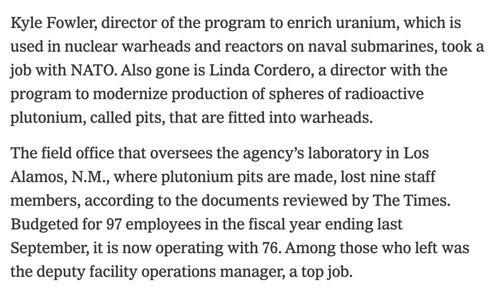 Kyle Fowler, director of the program to enrich uranium, which is used in nuclear warheads and reactors on naval submarines, took a job with NATO. Also gone is Linda Cordero, a director with the program to modernize production of spheres of radioactive plutonium, called pits, that are fitted into warheads.

The field office that oversees the agency’s laboratory in Los Alamos, N.M., where plutonium pits are made, lost nine staff members, according to the documents reviewed by The Times. Budgeted for 97 employees in the fiscal year ending last September, it is now operating with 76. Among those who left was the deputy facility operations manager, a top job.