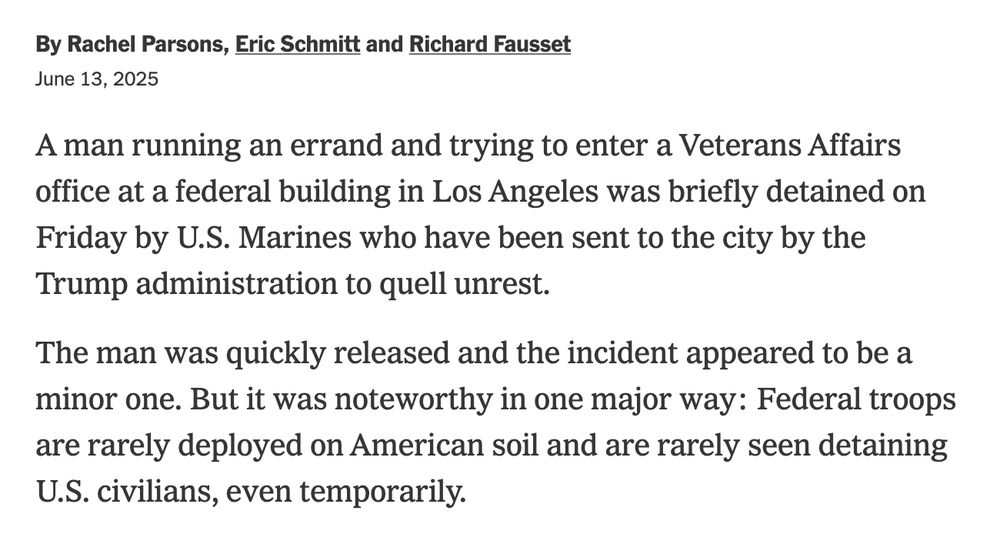 By Rachel ParsonsEric Schmitt and Richard Fausset

June 13, 2025

A man running an errand and trying to enter a Veterans Affairs office at a federal building in Los Angeles was briefly detained on Friday by U.S. Marines who have been sent to the city by the Trump administration to quell unrest.

The man was quickly released and the incident appeared to be a minor one. But it was noteworthy in one major way: Federal troops are rarely deployed on American soil and are rarely seen detaining U.S. civilians, even temporarily.