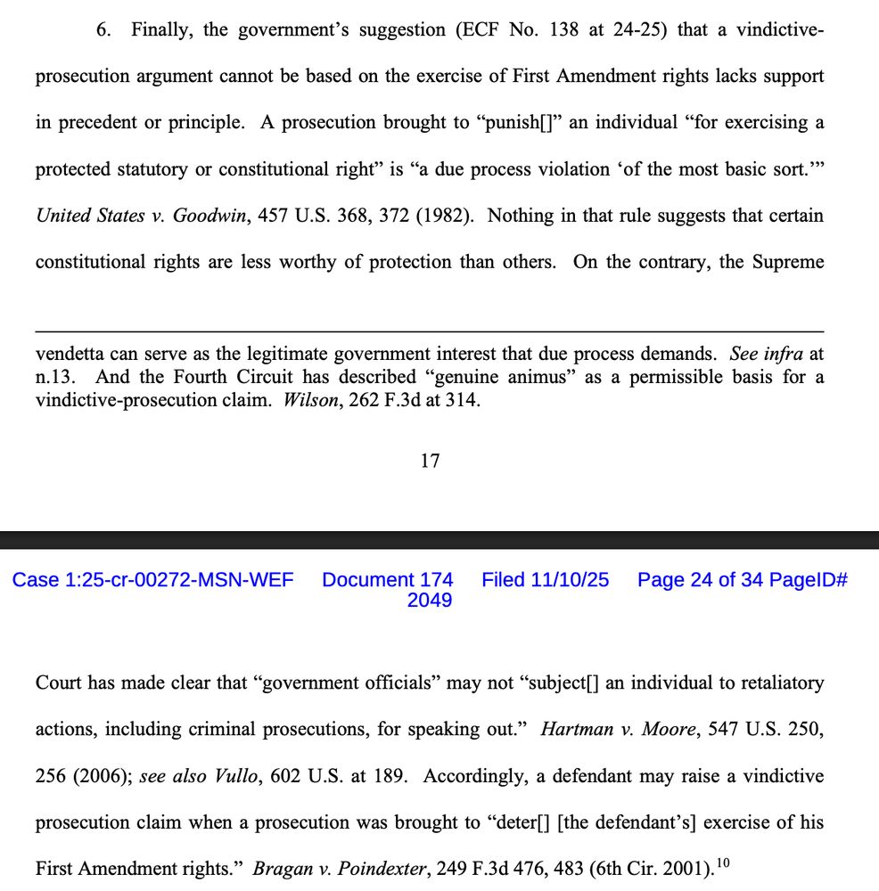 6. Finally, the government’s suggestion (ECF No. 138 at 24-25) that a vindictiveprosecution argument cannot be based on the exercise of First Amendment rights lacks support
in precedent or principle. A prosecution brought to “punish[]” an individual “for exercising a
protected statutory or constitutional right” is “a due process violation ‘of the most basic sort.’”
United States v. Goodwin, 457 U.S. 368, 372 (1982). Nothing in that rule suggests that certain
constitutional rights are less worthy of protection than others. On the contrary, the Supreme Court has made clear that “government officials” may not “subject[] an individual to retaliatory
actions, including criminal prosecutions, for speaking out.” Hartman v. Moore, 547 U.S. 250,
256 (2006); see also Vullo, 602 U.S. at 189. Accordingly, a defendant may raise a vindictive
prosecution claim when a prosecution was brought to “deter[] [the defendant’s] exercise of his
First Amendment rights.” Bragan v. Poindexter, 249 F.3d 476, 483 (6th Cir. 2001).
10 