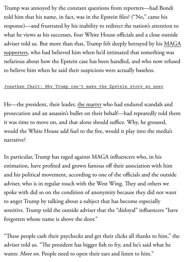 Trump was annoyed by the constant questions from reporters—had Bondi told him that his name, in fact, was in the Epstein files? (“No,” came his response)—and frustrated by his inability to redirect the nation’s attention to what he views as his successes, four White House officials and a close outside adviser told us. But more than that, Trump felt deeply betrayed by his MAGA supporters, who had believed him when he’d intimated that something was nefarious about how the Epstein case has been handled, and who now refused to believe him when he said their suspicions were actually baseless.

Jonathan Chait: Why Trump can’t make the Epstein story go away

He—the president, their leader, the martyr who had endured scandals and prosecution and an assassin’s bullet on their behalf—had repeatedly told them it was time to move on, and that alone should suffice. Why, he groused, would the White House add fuel to the fire, would it play into the media’s narrative?

In particular, Trump has raged against MAGA influencers who, in his estimation, have profited and grown famous off their association with him and his political movement, according to one of the officials and the outside adviser, who is in regular touch with the West Wing. They and others we spoke with did so on the condition of anonymity because they did not want to anger Trump by talking about a subject that has become especially sensitive. Trump told the outside adviser that the “disloyal” influencers “have forgotten whose name is above the door.”

“These people cash their paychecks and get their clicks all thanks to him,” the adviser told us. “The president has bigger fish to fry, and he’s said what he wants: Move on. People need to open their ears and listen to him.”