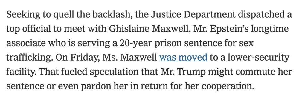 Seeking to quell the backlash, the Justice Department dispatched a top official to meet with Ghislaine Maxwell, Mr. Epstein’s longtime associate who is serving a 20-year prison sentence for sex trafficking. On Friday, Ms. Maxwell was moved to a lower-security facility. That fueled speculation that Mr. Trump might commute her sentence or even pardon her in return for her cooperation.