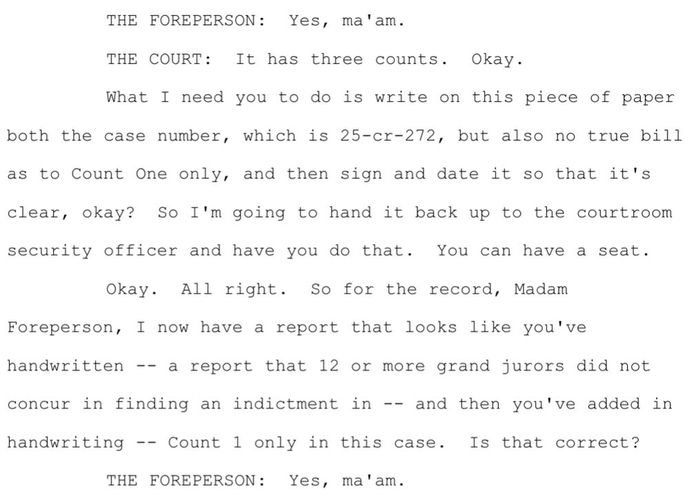 THE COURT: It has three counts. Okay.What I need you to do is write on this piece of paperboth the case number, which is 25-cr-272, but also no true billas to Count One only, and then sign and date it so that it'sclear, okay? So I'm going to hand it back up to the courtroomsecurity officer and have you do that. You can have a seat.Okay. All right. So for the record, MadamForeperson, I now have a report that looks like you'vehandwritten -- a report that 12 or more grand jurors did notconcur in finding an indictment in -- and then you've added inhandwriting -- Count 1 only in this case. Is that correct?THE FOREPERSON: Yes, ma'am
