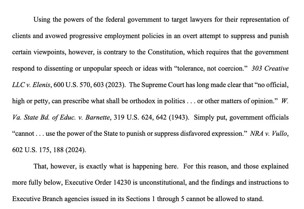 Using the powers of the federal government to target lawyers for their representation of clients and avowed progressive employment policies in an overt attempt to suppress and punish certain viewpoints, however, is contrary to the Constitution, which requires that the government respond to dissenting or unpopular speech or ideas with “tolerance, not coercion.” 303 Creative LLC v. Elenis, 600 U.S. 570, 603 (2023). The Supreme Court has long made clear that “no official, high or petty, can prescribe what shall be orthodox in politics . . . or other matters of opinion.” W. Va. State Bd. of Educ. v. Barnette, 319 U.S. 624, 642 (1943). Simply put, government officials “cannot . . . use the power of the State to punish or suppress disfavored expression.” NRA v. Vullo, 602 U.S. 175, 188 (2024). That, however, is exactly what is happening here. For this reason, and those explained more fully below, Executive Order 14230 is unconstitutional, and the findings and instructions to Executive Branch agencies issued in its Sections 1 through 5 cannot be allowed to stand. 