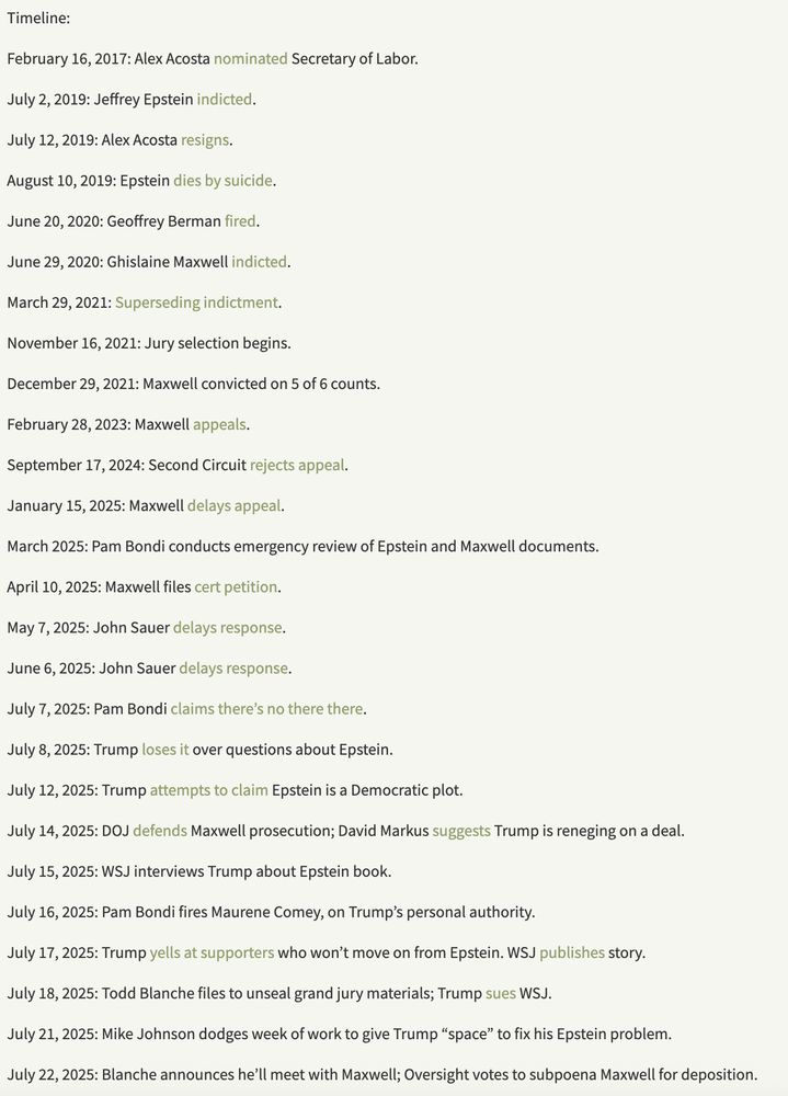 Timeline:

February 16, 2017: Alex Acosta nominated Secretary of Labor.

July 2, 2019: Jeffrey Epstein indicted.

July 12, 2019: Alex Acosta resigns.

August 10, 2019: Epstein dies by suicide.

June 20, 2020: Geoffrey Berman fired.

June 29, 2020: Ghislaine Maxwell indicted.

March 29, 2021: Superseding indictment.

November 16, 2021: Jury selection begins.

December 29, 2021: Maxwell convicted on 5 of 6 counts.

February 28, 2023: Maxwell appeals.

September 17, 2024: Second Circuit rejects appeal.

January 15, 2025: Maxwell delays appeal.

March 2025: Pam Bondi conducts emergency review of Epstein and Maxwell documents.

April 10, 2025: Maxwell files cert petition.

May 7, 2025: John Sauer delays response.

June 6, 2025: John Sauer delays response.

July 7, 2025: Pam Bondi claims there’s no there there.

July 8, 2025: Trump loses it over questions about Epstein.

July 12, 2025: Trump attempts to claim Epstein is a Democratic plot.

July 14, 2025: DOJ defends Maxwell prosecution; David Markus suggests Trump is reneging on a deal.

July 15, 2025: WSJ interviews Trump about Epstein book.

July 16, 2025: Pam Bondi fires Maurene Comey, on Trump’s personal authority.

July 17, 2025: Trump yells at supporters who won’t move on from Epstein. WSJ publishes story.

July 18, 2025: Todd Blanche files to unseal grand jury materials; Trump sues WSJ.

July 21, 2025: Mike Johnson dodges week of work to give Trump “space” to fix his Epstein problem.

July 22, 2025: Blanche announces he’ll meet with Maxwell; Oversight votes to subpoena Maxwell for deposition.