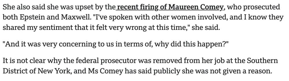 She also said she was upset by the recent firing of Maureen Comey, who prosecuted both Epstein and Maxwell. "I've spoken with other women involved, and I know they shared my sentiment that it felt very wrong at this time," she said.

"And it was very concerning to us in terms of, why did this happen?"

It is not clear why the federal prosecutor was removed from her job at the Southern District of New York, and Ms Comey has said publicly she was not given a reason.