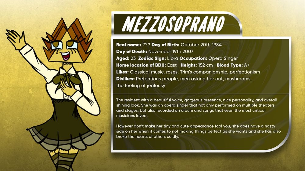 Mezzosoprano

The resident with a beautiful voice, gorgeous presence, nice personality, and overall shining look. She was an opera singer that not only performed on multiple theaters and stages, but also recorded an album and songs that even the most critical musicians loved. 

However don’t make her tiny and cute appearance fool you, she does have a nasty side on her when it comes to not making things perfect as she wants and she has also broke the hearts of others coldly.

Real name: ???
Day of Birth: October 20th 1984 
Day of Death: November 19th 2007
Aged: 23
Zodiac Sign: Libra
Occupation: Opera Singer 
Height: 152 cm
Blood Type: A+
Likes: Classical music, Roses, Trim’s companionship, Perfectionism
Dislikes: Pretentious people, Men asking her out, Mushrooms, The feeling of jealousy
Side of BDU: East
