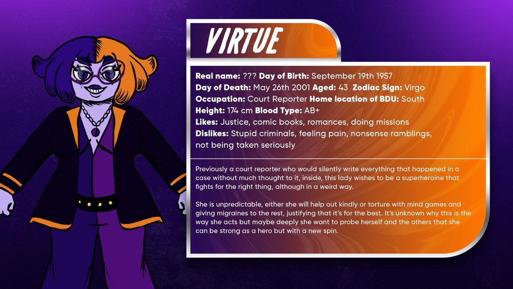 Virtue

Previously a court reporter who would silently write everything that happened in a case without much thought to it, inside, this lady wishes to be a superheroine that fights for the right thing, although in a weird way.

She is unpredictable, either she will help out kindly or torture with mind games and giving migraines to the rest, justifying that it’s for the best. It’s unknown why this is the way she acts but maybe deeply she want to probe herself and the others that she can be strong as a hero but with a new spin.

Real name: ???
Day of Birth: September 19th 1957
Day of Death: May 26th 2001
Aged: 43
Zodiac Sign: Virgo
Occupation: Court Reporter
Height: 174 cm
Blood Type: AB+
Likes: Justice, comic books, romances, doing missions
Dislikes: Stupid criminals, feeling pain, nonsense ramblings, not being taken seriously
Side of BDU: South

