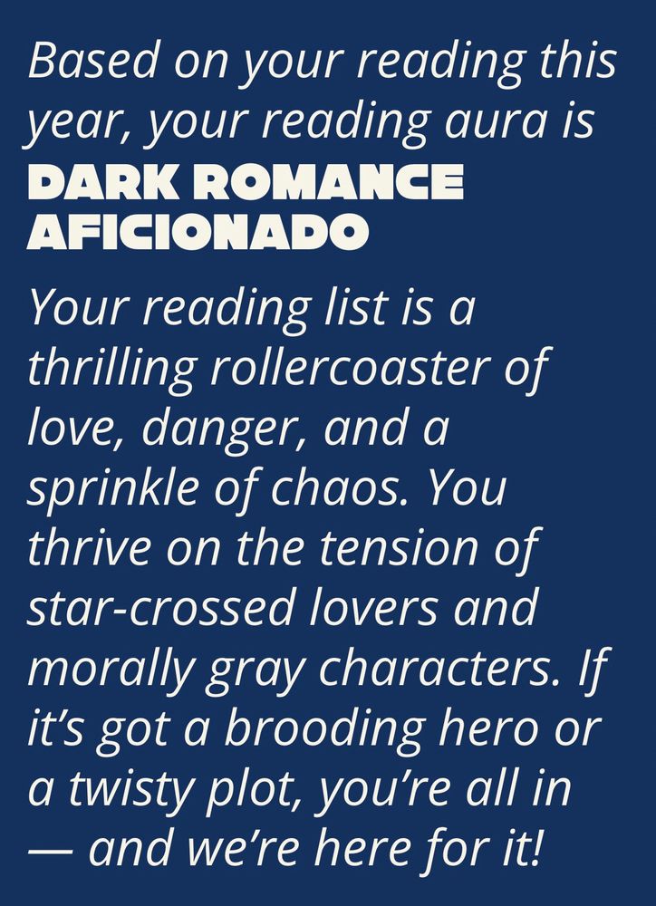 A screenshot that says:

Based on your reading this year, your reading aura is DARK ROMANCE AFICIONADO

Your reading list is a thrilling rollercoaster of love, danger, and a sprinkle of chaos. You thrive on the tension of star-crossed lovers and morally gray characters. If it's got a brooding hero or a twisty plot, you're all in
— and we're here for it!