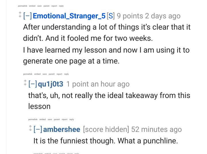Not pictured:

Professional_Job_307:

You generated 700 images with chatgpt? How is it stitching them all together into a book?

In image:

Emotional_Stranger_5:

After understanding a lot of things it’s clear that it didn’t. And it fooled me for two weeks.

I have learned my lesson and now I am using it to generate one page at a time.

qu1j0t3:

that's, uh, not really the ideal takeaway from this lesson

Ambershe:

It is the funniest though. What a punchline.