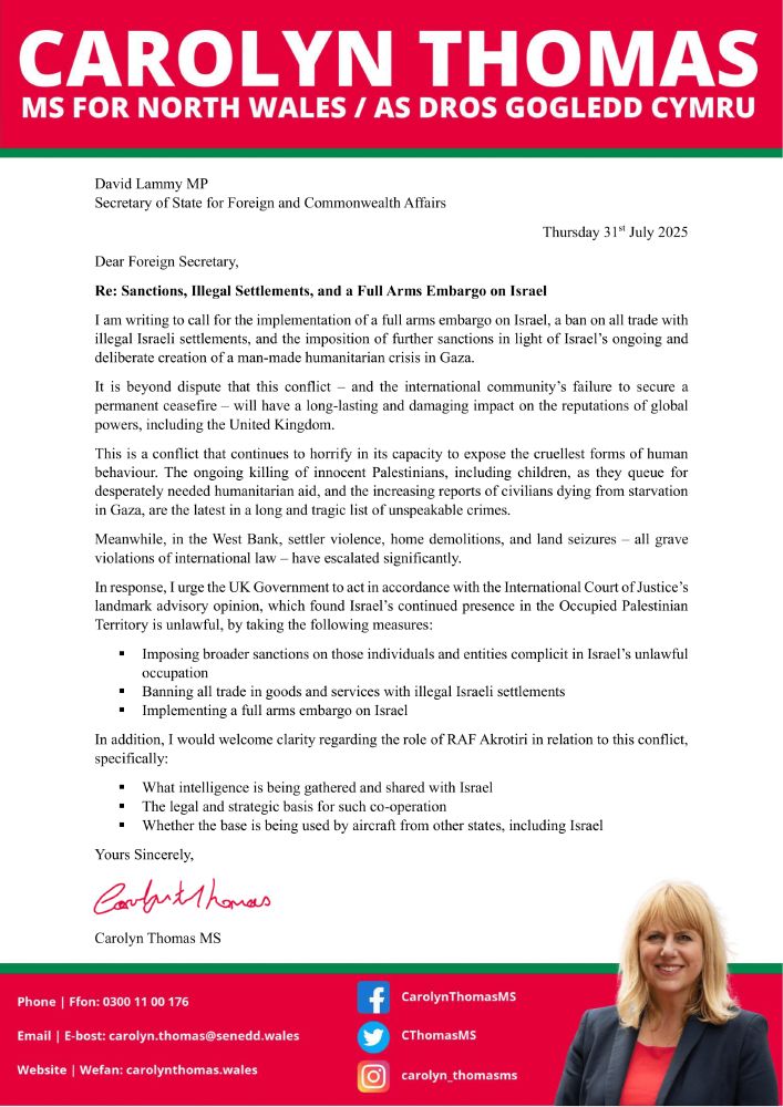 A letter from Carolyn Thomas, Member of the Senedd for North Wales, to the Foreign Secretary, David Lammy MP. 

The letter calls for a full arms embargo on Israel, for a widening of sanctions, and for a ban on all trade with illegal Israeli settlements in the West Bank. 

In addition, the letter queries the use of RAF Akrotiri in Cyprus, asking for clarity about the ongoing use of the base and whether other states, including Israel, have use of the base.