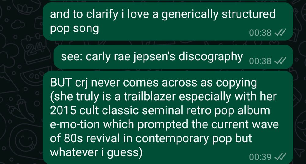 WhatsApp conversation
Sender (me) says:
Message 1: "and to clarify i love a generically structured pop song"
Message 2: "see: carly rae jepsen's discography"
Message 3: "BUT crj never comes across as copying (she truly is a trailblazer especially with her 2015 cult classic seminal retro pop album e-mo-tion which prompted the current wave of 80s revival in contemporary pop but whatever i guess)"