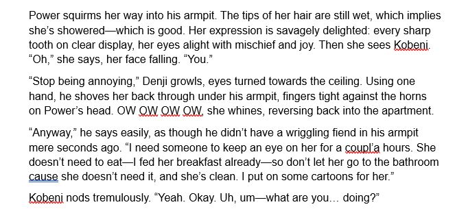 Screenshot from fic reads as follows:
Power squirms her way into his armpit. The tips of her hair are still wet, which implies she’s showered—which is good. Her expression is savagely delighted: every sharp tooth on clear display, her eyes alight with mischief and joy. Then she sees Kobeni. “Oh,” she says, her face falling. “You.”
“Stop being annoying,” Denji growls, eyes turned towards the ceiling. Using one hand, he shoves her back through under his armpit, fingers tight against the horns on Power’s head. OW OW OW OW, she whines, reversing back into the apartment and disappearing from Denji’s side.
“Anyway,” he says easily, as though he didn’t have a wriggling fiend in his armpit mere seconds ago. “I need someone to keep an eye on her for a coupl’a hours. She doesn’t need to eat—I fed her breakfast already—so don’t let her go to the bathroom cause she doesn’t need it, and she’s clean. I put on some cartoons for her.”
Kobeni nods tremulously. “Yeah. Okay. Uh, um—where are you going?”
