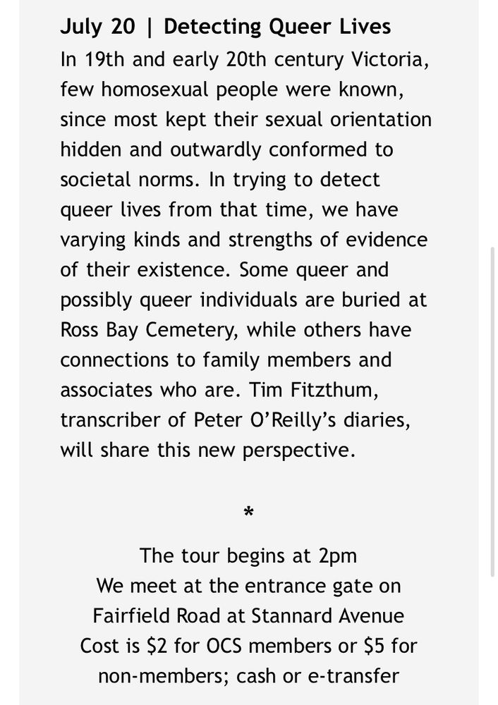 Screent shot of text that reads: “July 20 | Detecting Queer Lives
In 19th and early 20th century Victoria, few homosexual people were known, since most kept their sexual orientation hidden and outwardly conformed to societal norms. In trying to detect queer lives from that time, we have varying kinds and strengths of evidence of their existence. Some queer and possibly queer individuals are buried at Ross Bay Cemetery, while others have connections to family members and associates who are. Tim Fitzthum, transcriber of Peter O’Reilly’s diaries, will share this new perspective.

*
The tour begins at 2pm
We meet at the entrance gate on Fairfield Road at Stannard Avenue
Cost is $2 for OCS members or $5 for non-members; cash or e-transfer