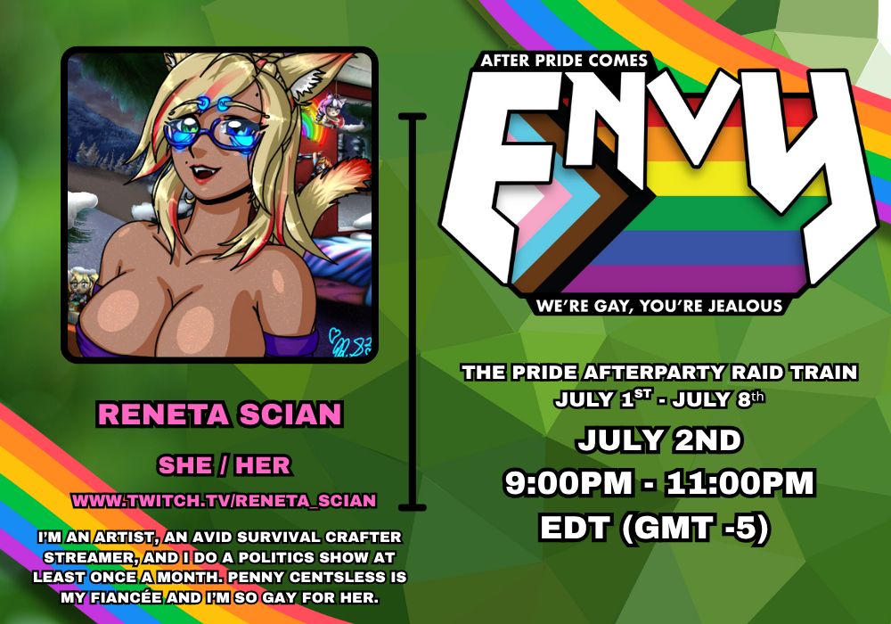 ENVY Pride Raid Train July 1st - July 8th. 
My Slot - July 2nd 9pm - 11pm Raid Train. 

Stream Start 7pm likely on www.twitch.tv/reneta_scian

Bio - I'm an artist, an avid survival crafter streamer, and I do a Politics Stream Once a Month. Penny Centsless is my Fiancée and I'm so gay for her. NYAH