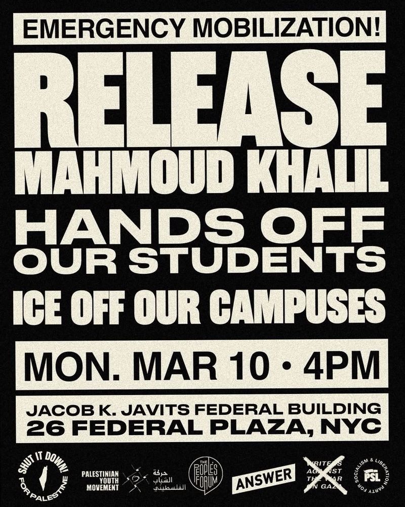 EMERGENCY MOBILIZATION!
RELEASE
MAHMOUD KHALL
HANDS OFF
OUR STUDENTS ICE OFF OUR CAMPUSES
MON. MAR 10 • 4PM
JACOB K. JAVITS FEDERAL BUILDING
26 FEDERAL PLAZA, NYC
LT IT DON
PALESTINIAN
YOUTH
MOVEMENT
つ
حركة
聊
E
الشباب
الفلسطيني
FORUM
ANSWER
ST
R
G
UBERAY