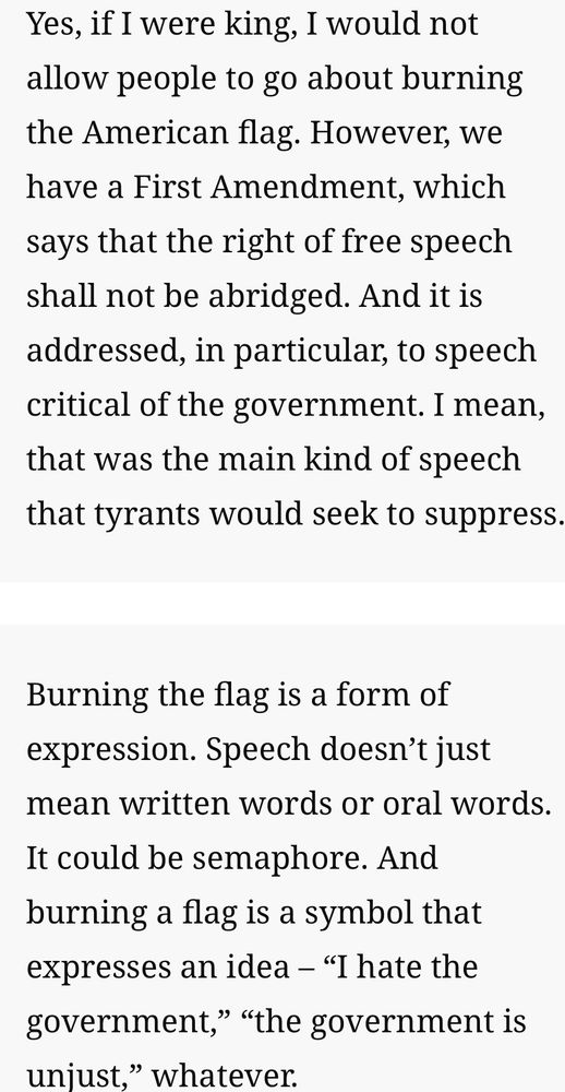 Yes, if I were king, I would not allow people to go about burning the American flag. However, we have a First Amendment, which says that the right of free speech shall not be abridged. And it is addressed, in particular, to speech critical of the government. I mean, that was the main kind of speech that tyrants would seek to suppress.
Burning the flag is a form of expression. Speech doesn't just mean written words or oral words.
It could be semaphore. And burning a flag is a symbol that expresses an idea - "I hate the government," "the government is unjust," whatever.