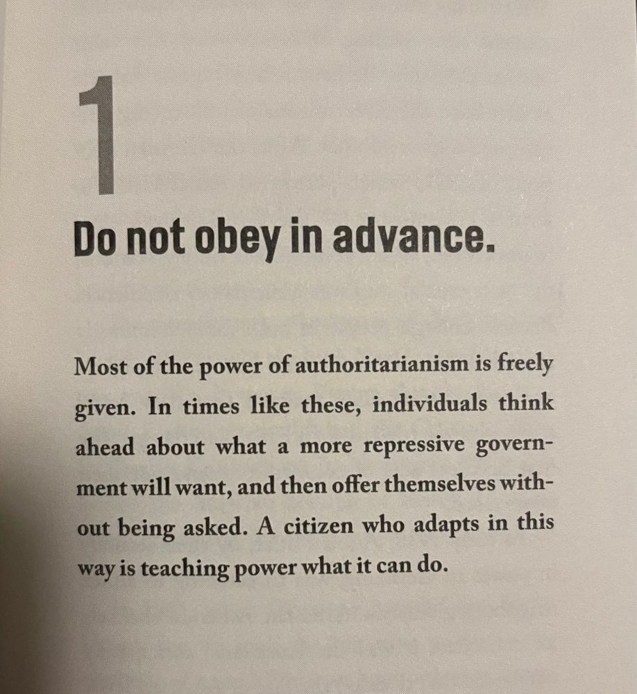 
Do not obey in advance:
Most of the power of authoritarianism is freely given. In times like these, individuals think ahead about what a more repressive government will want, and then offer themselves without being asked. A citizen who adapts in this way is teaching power what it can do.