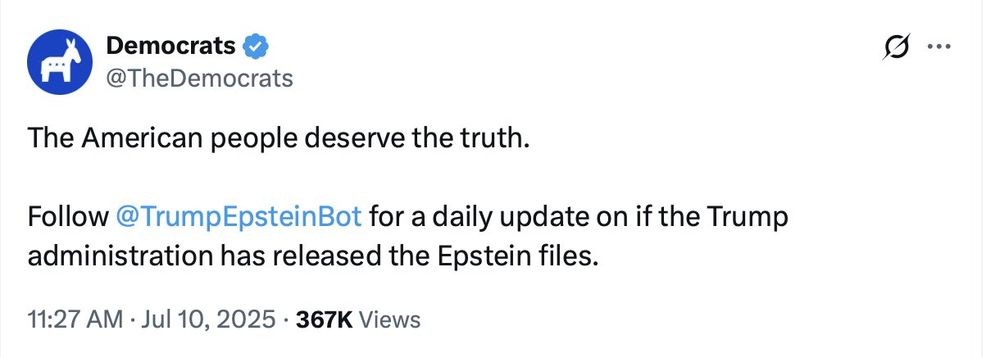Democrats on Twitter:
 
The American People deserve the truth.

Follow the @TrumpEpsteinBot for daily update on if the Trump administration has released the Epstein files.

11:27AM . July 10, 2025 - 367k Views