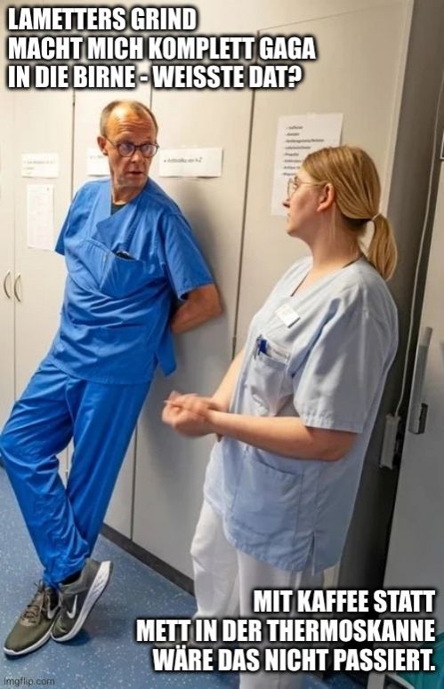 Friedrich Merz im Gespräch mit einer Krankenschwester.
Merz: "Lametters Grind macht mich komplett Gaga in die Birne - weißte dat?"
Krankenschwester: "Mit Kaffee statt Mett in der Thermoskanne wäre das nicht passiert."