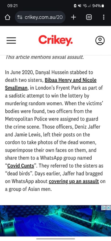 In June 2020, Danyal Hussein stabbed to death two sisters, Bibaa Henry and Nicole Smallman, in London’s Fryent Park as part of a sadistic attempt to win the lottery by murdering random women. When the victims’ bodies were found, two officers from the Metropolitan Police were assigned to guard the crime scene. Those officers, Deniz Jaffer and Jamie Lewis, left their posts on the cordon to take photos of the dead women, superimpose their own faces on them, and share them to a WhatsApp group named “Covid Cunts”. They referred to the sisters as “dead birds”. Days earlier, Jaffer had bragged on WhatsApp about covering up an assault on a group of Asian men.