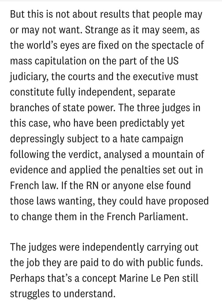 But this is not about results that people may or may not want. Strange as it may seem, as the world's eyes are fixed on the spectacle of mass capitulation on the part of the US judiciary, the courts and the executive must constitute fully independent, separate branches of state power. The three judges in this case, who have been predictably yet depressingly subject to a hate campaign following the verdict, analysed a mountain of evidence and applied the penalties set out in French law. If the RN or anyone else found those laws wanting, they could have proposed to change them in the French Parliament.

The judges were independently carrying out the job they are paid to do with public funds. Perhaps that's a concept Marine Le Pen still struggles to understand.