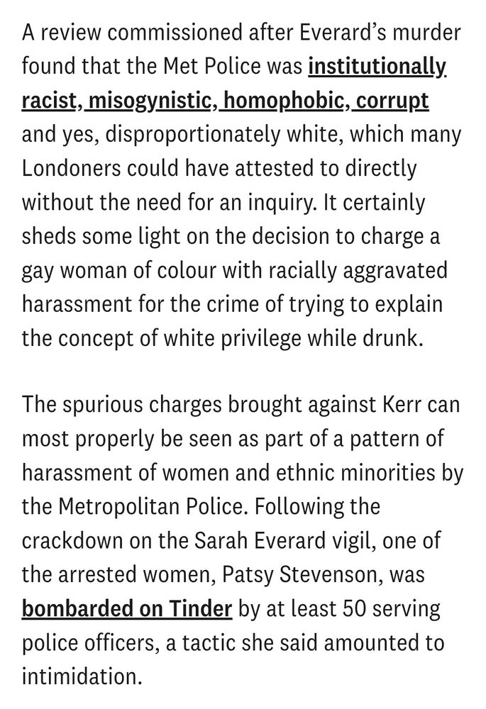 A review commissioned after Everard’s murder found that the Met Police was institutionally racist, misogynistic, homophobic, corrupt and yes, disproportionately white, which many Londoners could have attested to directly without the need for an inquiry. It certainly sheds some light on the decision to charge a gay woman of colour with racially aggravated harassment for the crime of trying to explain the concept of white privilege while drunk. 

The spurious charges brought against Kerr can most properly be seen as part of a pattern of harassment of women and ethnic minorities by the Metropolitan Police. Following the crackdown on the Sarah Everard vigil, one of the arrested women, Patsy Stevenson, was bombarded on Tinder by at least 50 serving police officers, a tactic she said amounted to intimidation
